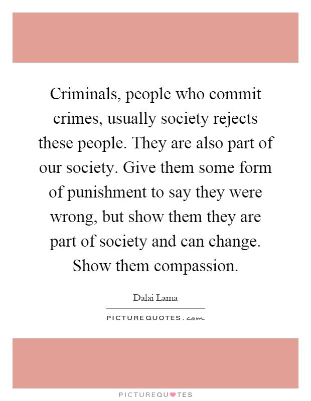 Criminals, people who commit crimes, usually society rejects these people. They are also part of our society. Give them some form of punishment to say they were wrong, but show them they are part of society and can change. Show them compassion Picture Quote #1