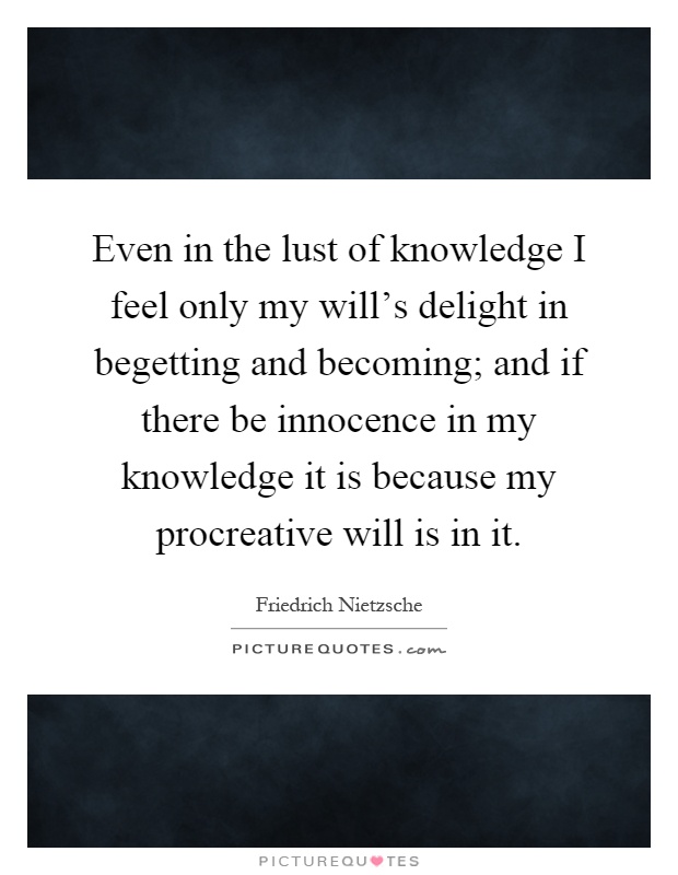 Even in the lust of knowledge I feel only my will's delight in begetting and becoming; and if there be innocence in my knowledge it is because my procreative will is in it Picture Quote #1