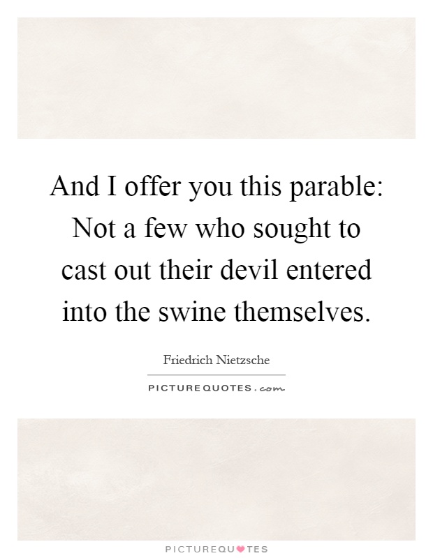 And I offer you this parable: Not a few who sought to cast out their devil entered into the swine themselves Picture Quote #1