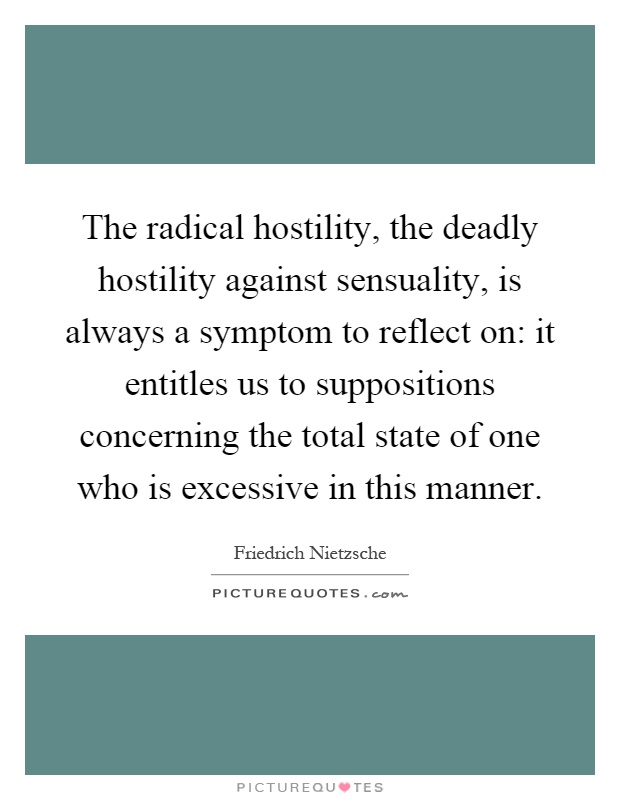 The radical hostility, the deadly hostility against sensuality, is always a symptom to reflect on: it entitles us to suppositions concerning the total state of one who is excessive in this manner Picture Quote #1