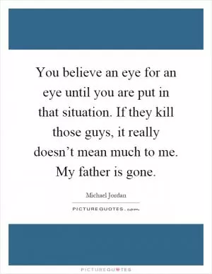 You believe an eye for an eye until you are put in that situation. If they kill those guys, it really doesn’t mean much to me. My father is gone Picture Quote #1