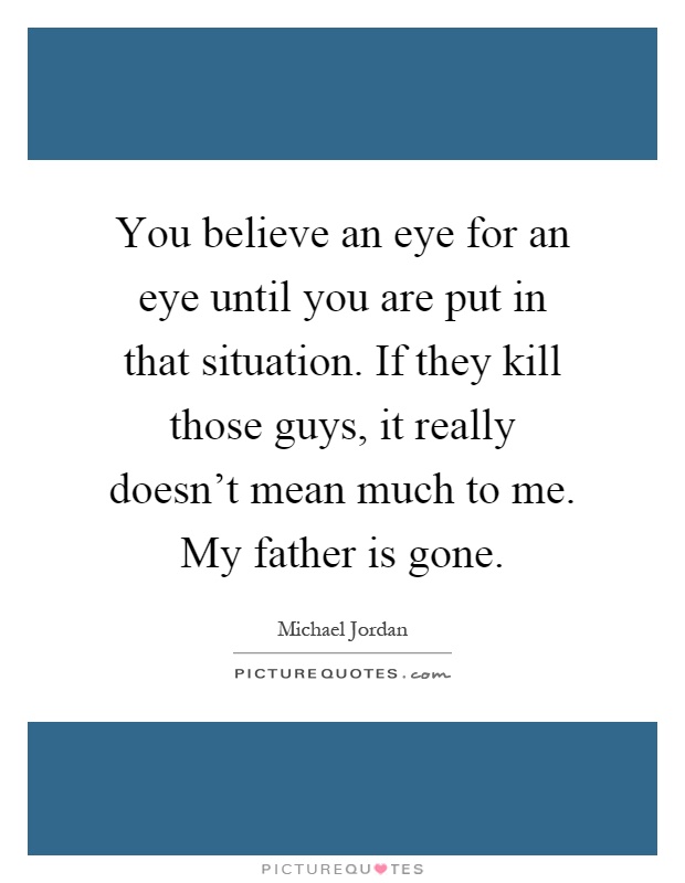 You believe an eye for an eye until you are put in that situation. If they kill those guys, it really doesn't mean much to me. My father is gone Picture Quote #1
