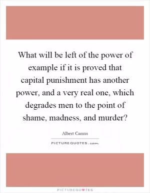 What will be left of the power of example if it is proved that capital punishment has another power, and a very real one, which degrades men to the point of shame, madness, and murder? Picture Quote #1