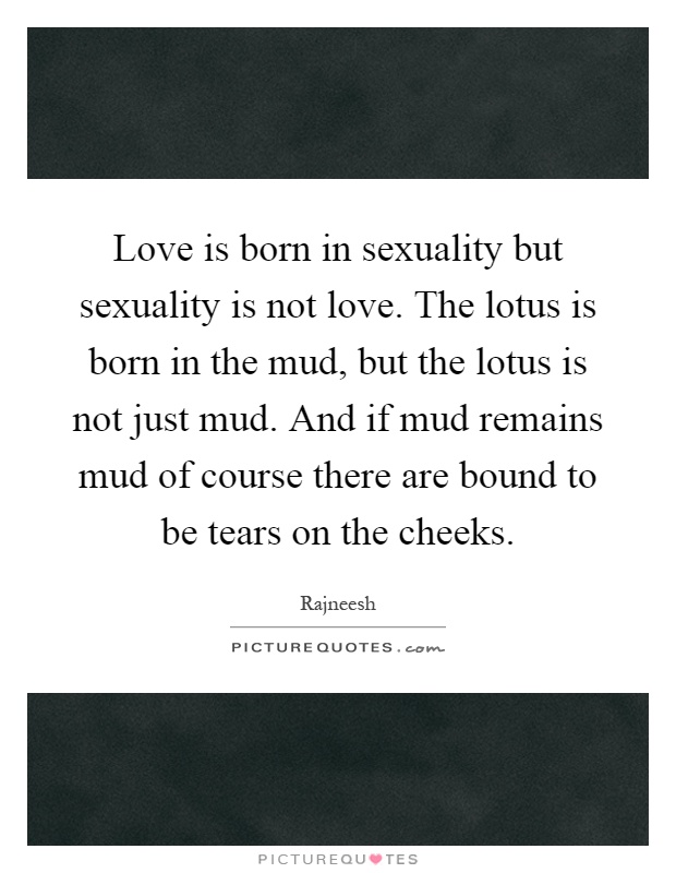 Love is born in sexuality but sexuality is not love. The lotus is born in the mud, but the lotus is not just mud. And if mud remains mud of course there are bound to be tears on the cheeks Picture Quote #1