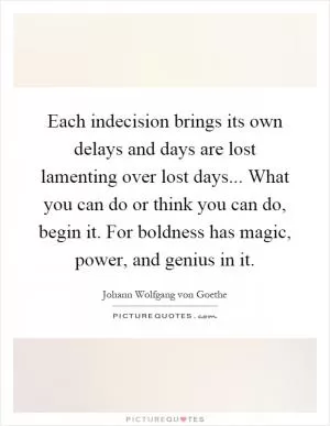 Each indecision brings its own delays and days are lost lamenting over lost days... What you can do or think you can do, begin it. For boldness has magic, power, and genius in it Picture Quote #1