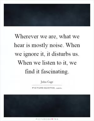 Wherever we are, what we hear is mostly noise. When we ignore it, it disturbs us. When we listen to it, we find it fascinating Picture Quote #1