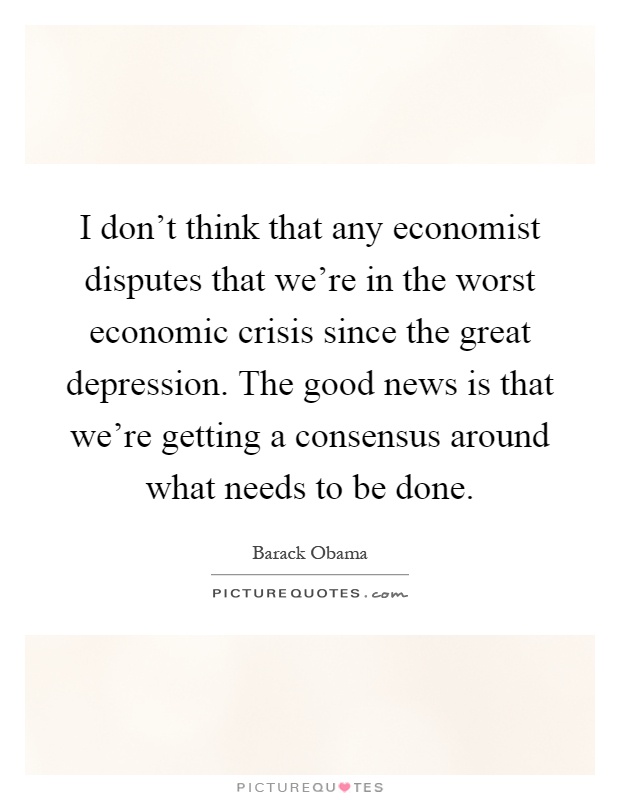 I don't think that any economist disputes that we're in the worst economic crisis since the great depression. The good news is that we're getting a consensus around what needs to be done Picture Quote #1