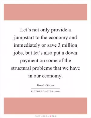 Let’s not only provide a jumpstart to the economy and immediately or save 3 million jobs, but let’s also put a down payment on some of the structural problems that we have in our economy Picture Quote #1