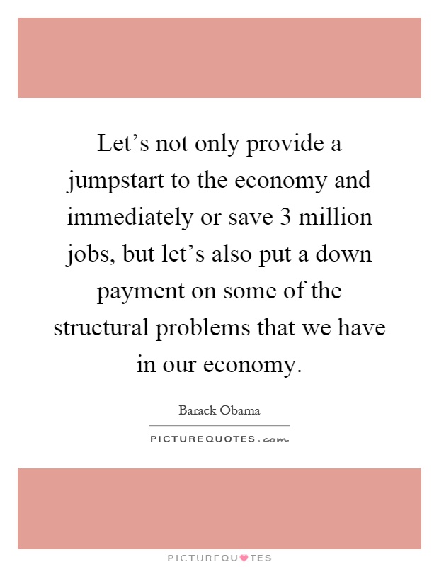 Let's not only provide a jumpstart to the economy and immediately or save 3 million jobs, but let's also put a down payment on some of the structural problems that we have in our economy Picture Quote #1