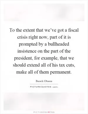 To the extent that we’ve got a fiscal crisis right now, part of it is prompted by a bullheaded insistence on the part of the president, for example, that we should extend all of his tax cuts, make all of them permanent Picture Quote #1