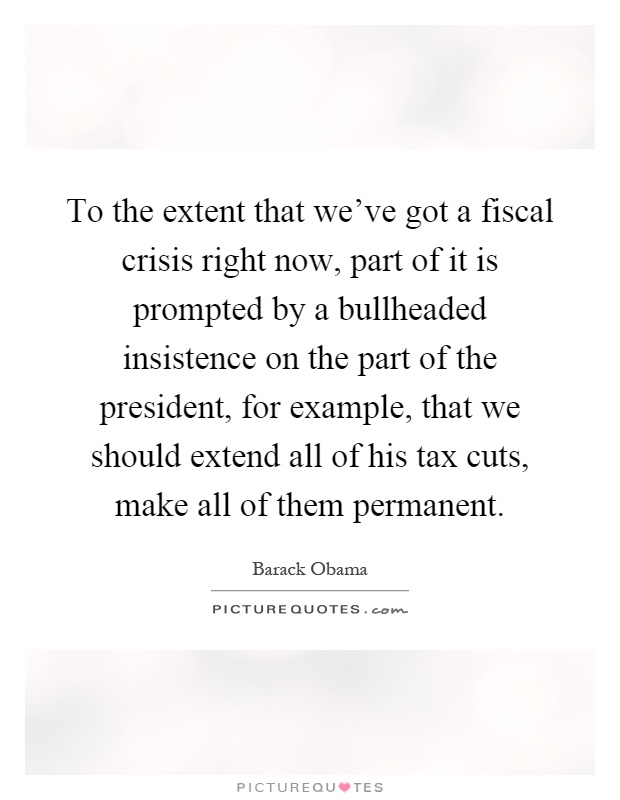 To the extent that we've got a fiscal crisis right now, part of it is prompted by a bullheaded insistence on the part of the president, for example, that we should extend all of his tax cuts, make all of them permanent Picture Quote #1