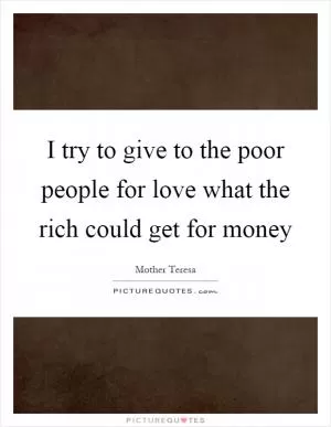 I try to give to the poor people for love what the rich could get for money Picture Quote #1