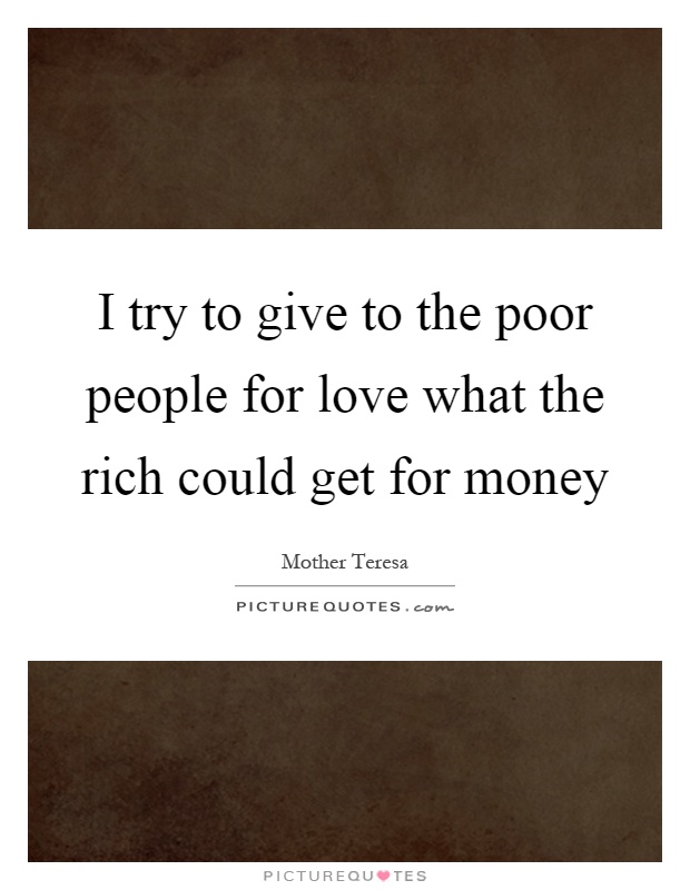 I try to give to the poor people for love what the rich could get for money Picture Quote #1