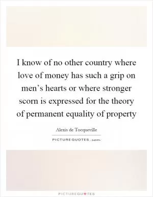I know of no other country where love of money has such a grip on men’s hearts or where stronger scorn is expressed for the theory of permanent equality of property Picture Quote #1