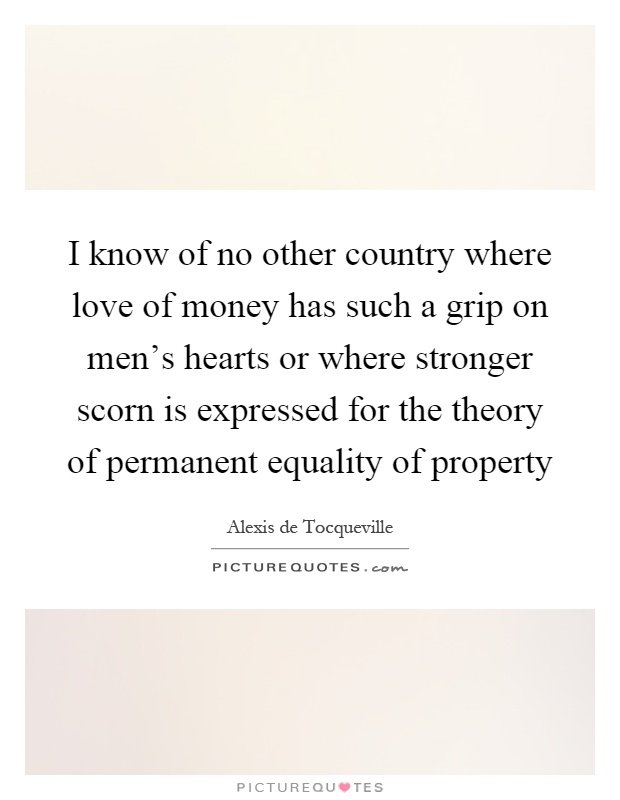 I know of no other country where love of money has such a grip on men's hearts or where stronger scorn is expressed for the theory of permanent equality of property Picture Quote #1