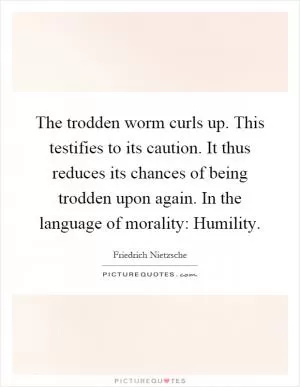 The trodden worm curls up. This testifies to its caution. It thus reduces its chances of being trodden upon again. In the language of morality: Humility Picture Quote #1