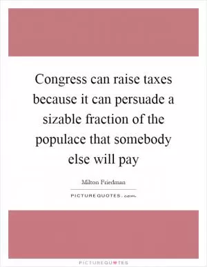 Congress can raise taxes because it can persuade a sizable fraction of the populace that somebody else will pay Picture Quote #1