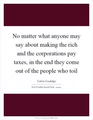 No matter what anyone may say about making the rich and the corporations pay taxes, in the end they come out of the people who toil Picture Quote #1