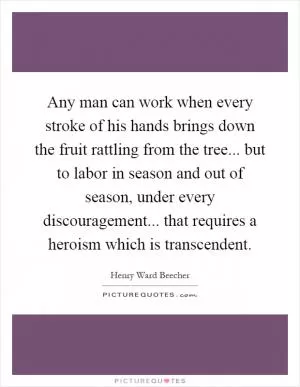 Any man can work when every stroke of his hands brings down the fruit rattling from the tree... but to labor in season and out of season, under every discouragement... that requires a heroism which is transcendent Picture Quote #1