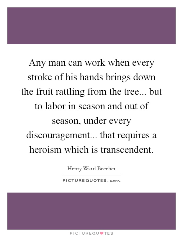 Any man can work when every stroke of his hands brings down the fruit rattling from the tree... but to labor in season and out of season, under every discouragement... that requires a heroism which is transcendent Picture Quote #1