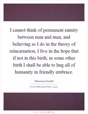 I cannot think of permanent enmity between man and man, and believing as I do in the theory of reincarnation, I live in the hope that if not in this birth, in some other birth I shall be able to hug all of humanity in friendly embrace Picture Quote #1