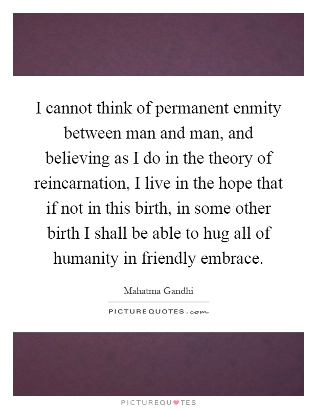 I cannot think of permanent enmity between man and man, and believing as I do in the theory of reincarnation, I live in the hope that if not in this birth, in some other birth I shall be able to hug all of humanity in friendly embrace Picture Quote #1