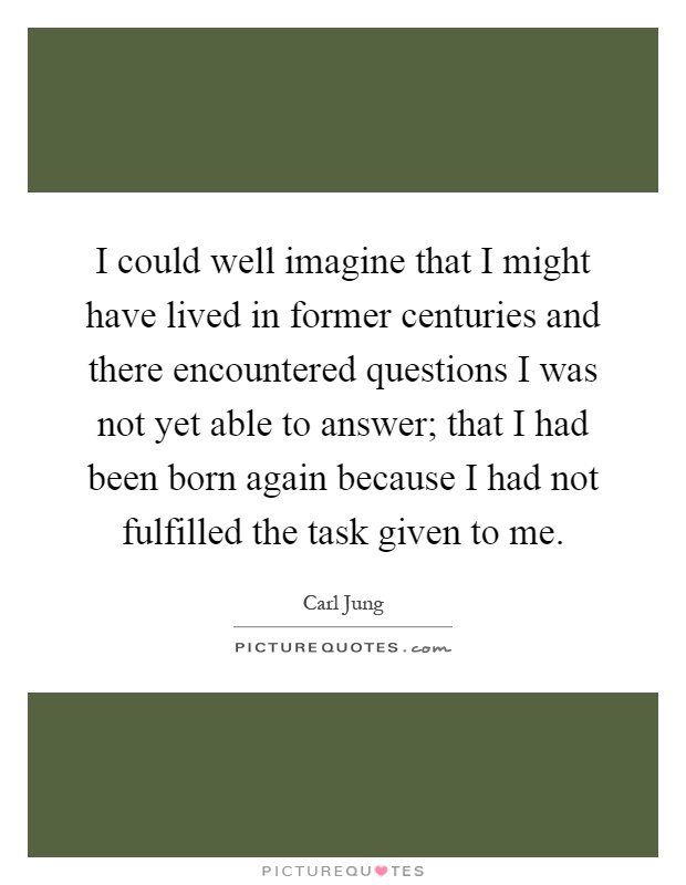 I could well imagine that I might have lived in former centuries and there encountered questions I was not yet able to answer; that I had been born again because I had not fulfilled the task given to me Picture Quote #1