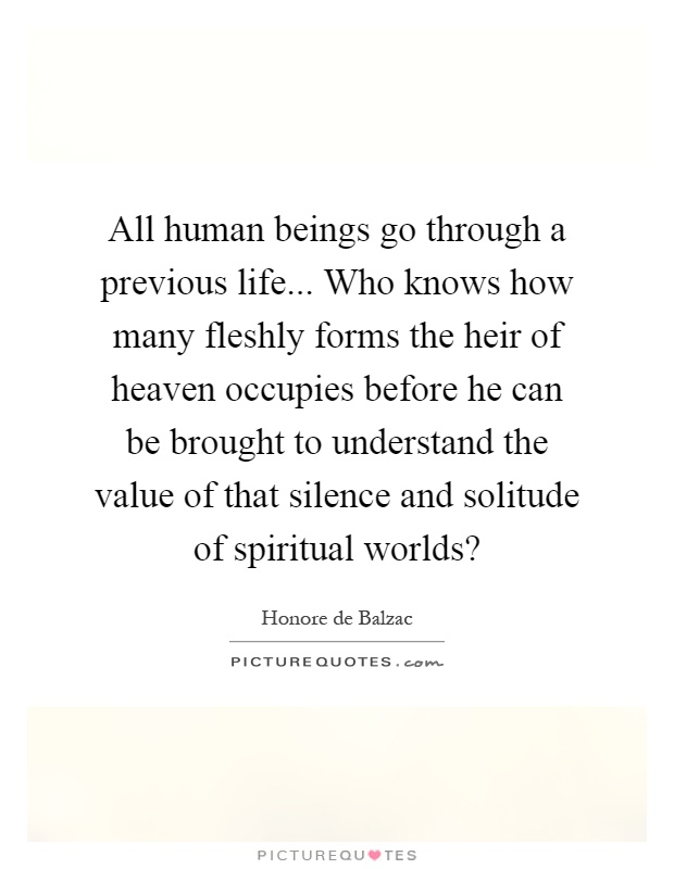All human beings go through a previous life... Who knows how many fleshly forms the heir of heaven occupies before he can be brought to understand the value of that silence and solitude of spiritual worlds? Picture Quote #1