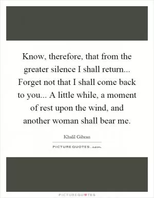 Know, therefore, that from the greater silence I shall return... Forget not that I shall come back to you... A little while, a moment of rest upon the wind, and another woman shall bear me Picture Quote #1