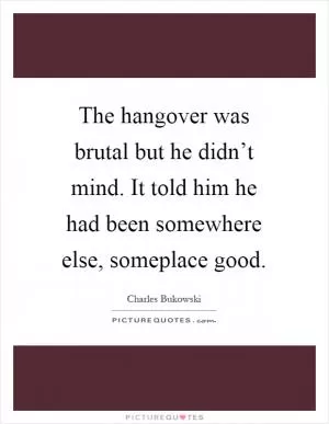 The hangover was brutal but he didn’t mind. It told him he had been somewhere else, someplace good Picture Quote #1
