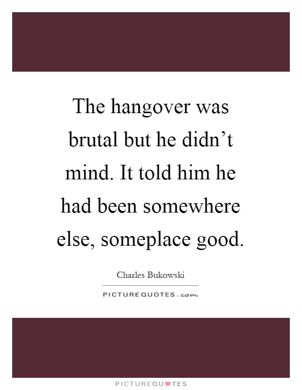 The hangover was brutal but he didn't mind. It told him he had been somewhere else, someplace good Picture Quote #1