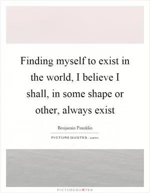 Finding myself to exist in the world, I believe I shall, in some shape or other, always exist Picture Quote #1