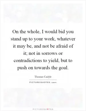 On the whole, I would bid you stand up to your work, whatever it may be, and not be afraid of it; not in sorrows or contradictions to yield, but to push on towards the goal Picture Quote #1