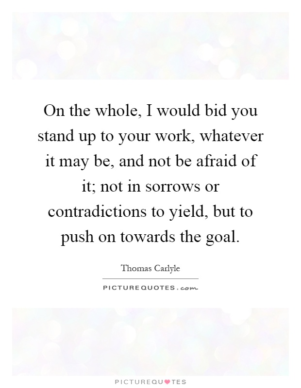 On the whole, I would bid you stand up to your work, whatever it may be, and not be afraid of it; not in sorrows or contradictions to yield, but to push on towards the goal Picture Quote #1