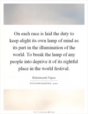 On each race is laid the duty to keep alight its own lamp of mind as its part in the illumination of the world. To break the lamp of any people into deprive it of its rightful place in the world festival Picture Quote #1