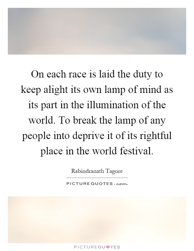 On each race is laid the duty to keep alight its own lamp of mind as its part in the illumination of the world. To break the lamp of any people into deprive it of its rightful place in the world festival Picture Quote #1