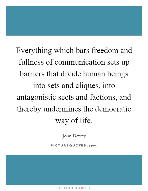 Everything which bars freedom and fullness of communication sets up barriers that divide human beings into sets and cliques, into antagonistic sects and factions, and thereby undermines the democratic way of life Picture Quote #1