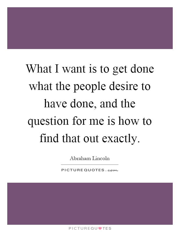 What I want is to get done what the people desire to have done, and the question for me is how to find that out exactly Picture Quote #1