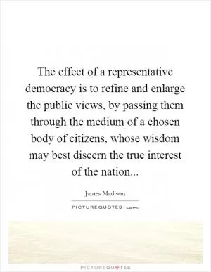 The effect of a representative democracy is to refine and enlarge the public views, by passing them through the medium of a chosen body of citizens, whose wisdom may best discern the true interest of the nation Picture Quote #1