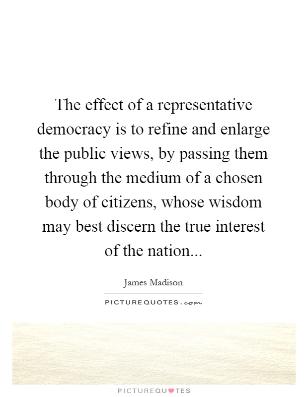 The effect of a representative democracy is to refine and enlarge the public views, by passing them through the medium of a chosen body of citizens, whose wisdom may best discern the true interest of the nation Picture Quote #1