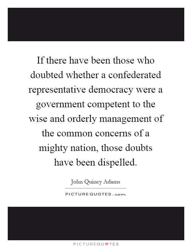 If there have been those who doubted whether a confederated representative democracy were a government competent to the wise and orderly management of the common concerns of a mighty nation, those doubts have been dispelled Picture Quote #1