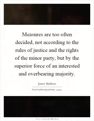 Measures are too often decided, not according to the rules of justice and the rights of the minor party, but by the superior force of an interested and overbearing majority Picture Quote #1