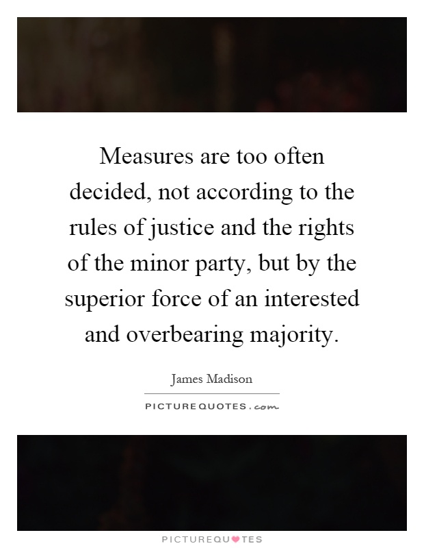 Measures are too often decided, not according to the rules of justice and the rights of the minor party, but by the superior force of an interested and overbearing majority Picture Quote #1