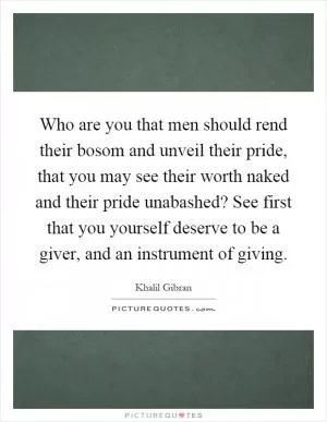 Who are you that men should rend their bosom and unveil their pride, that you may see their worth naked and their pride unabashed? See first that you yourself deserve to be a giver, and an instrument of giving Picture Quote #1