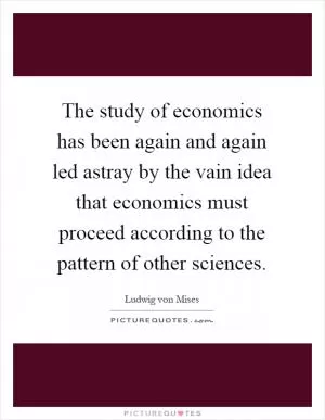 The study of economics has been again and again led astray by the vain idea that economics must proceed according to the pattern of other sciences Picture Quote #1