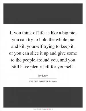 If you think of life as like a big pie, you can try to hold the whole pie and kill yourself trying to keep it, or you can slice it up and give some to the people around you, and you still have plenty left for yourself Picture Quote #1