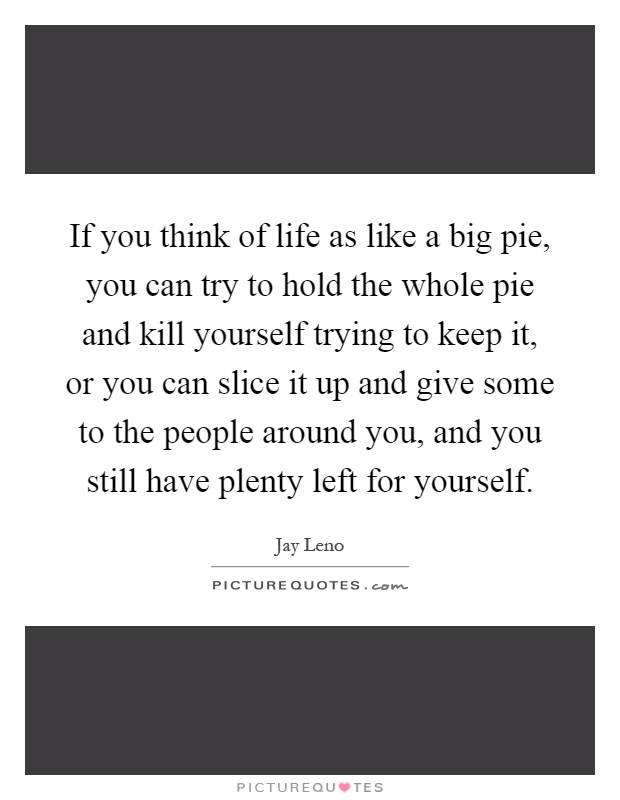 If you think of life as like a big pie, you can try to hold the whole pie and kill yourself trying to keep it, or you can slice it up and give some to the people around you, and you still have plenty left for yourself Picture Quote #1