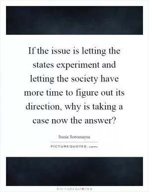 If the issue is letting the states experiment and letting the society have more time to figure out its direction, why is taking a case now the answer? Picture Quote #1