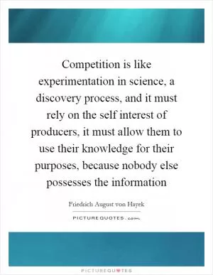 Competition is like experimentation in science, a discovery process, and it must rely on the self interest of producers, it must allow them to use their knowledge for their purposes, because nobody else possesses the information Picture Quote #1