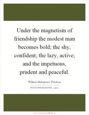 Under the magnetism of friendship the modest man becomes bold; the shy, confident; the lazy, active; and the impetuous, prudent and peaceful Picture Quote #1